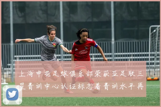 上海申花足球俱乐部荣获亚足联三星青训中心认证标志着青训水平再上新台阶