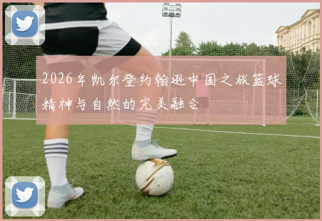 2026年凯尔登约翰逊中国之旅篮球精神与自然的完美融合