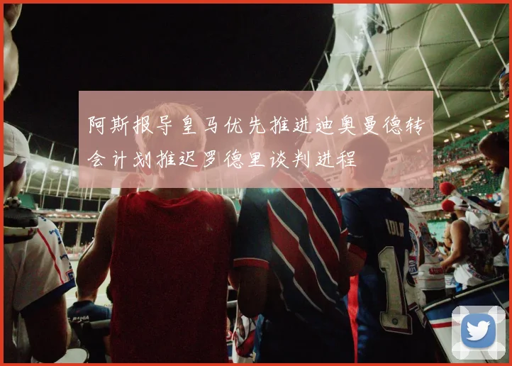 阿斯报导皇马优先推进迪奥曼德转会计划推迟罗德里谈判进程