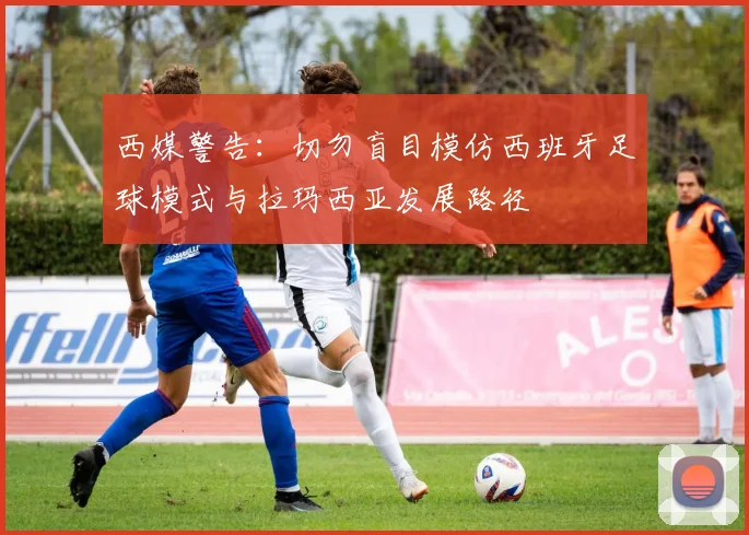 西媒警告：切勿盲目模仿西班牙足球模式与拉玛西亚发展路径