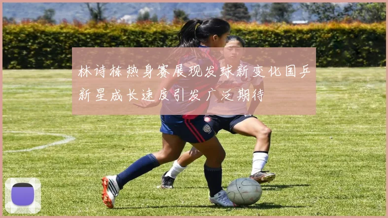 林诗栋热身赛展现发球新变化国乒新星成长速度引发广泛期待