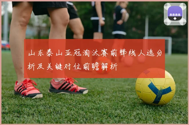 山东泰山亚冠淘汰赛前锋线人选分析及关键对位前瞻解析