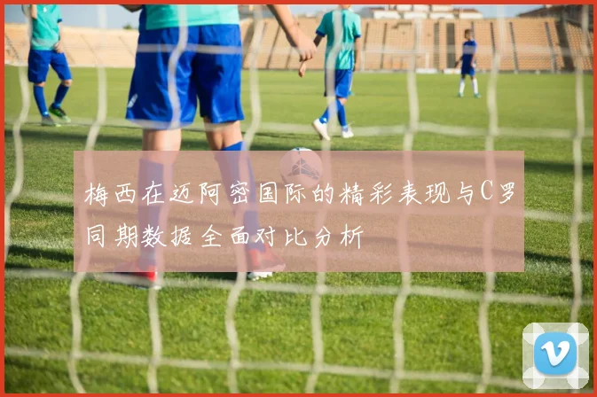 梅西在迈阿密国际的精彩表现与C罗同期数据全面对比分析