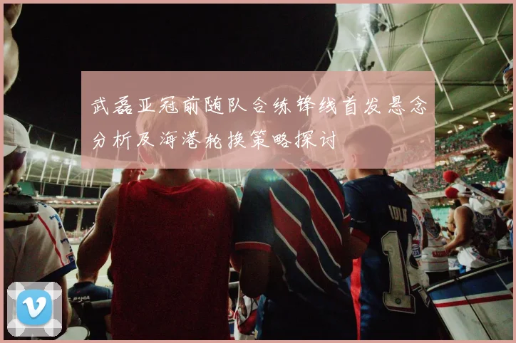 武磊亚冠前随队合练锋线首发悬念分析及海港轮换策略探讨